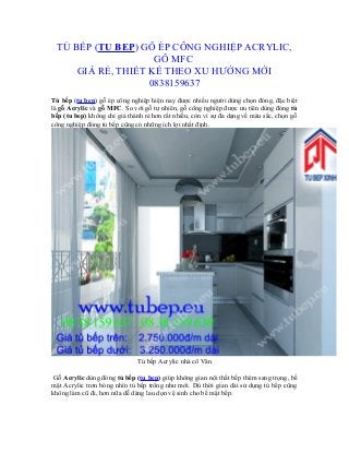 TỦ BẾP (TU BEP) GỖ ÉP CÔNG NGHIỆP ACRYLIC,
GỖ MFC
GIÁ RẺ, THIẾT KẾ THEO XU HƯỚNG MỚI
0838159637
Tủ bếp (tu bep) gỗ ép công nghiệp hiện nay được nhiều người dùng chọn đóng, đặc biệt
là gỗ Acrylic và gỗ MFC. So với gỗ tự nhiên, gỗ công nghiệp được ưu tiên dùng đóng tủ
bếp (tu bep) không chỉ giá thành rẻ hơn rất nhiều, còn vì sự đa dạng về màu sắc, chọn gỗ
công nghiệp đóng tủ bếp cũng có những ích lợi nhất định.
Tủ bếp Acrylic nhà cô Vân
Gỗ Acrylic dùng đóng tủ bếp (tu bep) giúp không gian nội thất bếp thêm sang trọng, bề
mặt Acrylic trơn bóng nhìn tủ bếp trông như mới. Dù thời gian dài sử dụng tủ bếp cũng
không làm cũ đi, hơn nữa dễ dàng lau dọn vệ sinh cho bề mặt bếp.
 