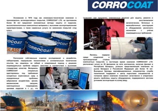 Основанная в 1975 году как инженерно-техническая компания и
производитель антикоррозийных покрытий, CORROCOAT LTD. на протяжении
более 40 лет предлагает экономичные методы защиты от коррозии,
высокотехнологичные композитные материалы с высокими эксплуатационными
характеристиками, а также сервисные услуги по нанесению покрытий «под
ключ».
Располагая собственным отделом исследований и разработок,
лабораторией, передовыми технологиями и основательным техническим
опытом, мы нацелены на гибкий и оперативный подход к решению
индивидуальных проблем каждого заказчика в соответствии с высокими
стандартами качества. Материалы
CORROCOAT специально
адаптированы под требования
конкретных агрессивных сред и
определенные проблемы
(абразивное воздействие, эрозия,
механические нагрузки,
кавитационные повреждения,
щелевая коррозия и т. д.), что
позволяет нам предлагать комплексные решения для защиты, ремонта и
восстановления
металлических, бетонных и
железобетонных конструкций
и оборудования различного
назначения с учётом
индивидуальных требований.
Являясь лидером
среди создателей и
производителей стойких
композитных покрытий, в настоящее время компания CORROCOAT LTD.
располагает сетью из 39 филиалов на пяти континентах, включая филиал в
Республике Беларусь, успешно представляющий компанию на
рынке Беларуси и Российской Федерации уже более 15 лет.
Выездные бригады квалифицированных специалистов, служба
технической поддержки и центр подготовки специалистов в
головном офисе компании позволяют качественно и оперативно
решать проблемы защиты оборудования, подверженного жестким
условиям эксплуатации по всему миру.
 