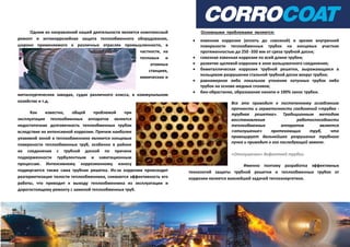 Одним из направлений нашей деятельности является комплексный
ремонт и антикоррозийная защита теплообменного оборудования,
широко применяемого в различных отраслях промышленности, в
частности, на
тепловых и
атомных
станциях,
химических и
металлургических заводах, судах различного класса, в коммунальном
хозяйстве и т.д.
Как известно, общей проблемой при
эксплуатации теплообменных аппаратов является
недостаточная долговечность теплообменных трубок
вследствие их интенсивной коррозии. Причем наиболее
уязвимой зоной в теплообменнике являются концевые
поверхности теплообменных труб, особенно в районе
их соединения с трубной доской по причине
подверженности турбулентным и кавитационным
процессам. Интенсивному коррозионному износу
подвергается также сама трубная решетка. Из-за коррозии происходит
разгерметизация полости теплообменника, снижается эффективность его
работы, что приводит к выходу теплообменника из эксплуатации и
дорогостоящему ремонту с заменой теплообменных труб.
Основными проблемами являются:
 язвенная коррозия (вплоть до сквозной) и эрозия внутренней
поверхности теплообменных трубок на концевых участках
протяженностью до 250 -350 мм от среза трубной доски;
 сквозная язвенная коррозия по всей длине трубки;
 развитие щелевой коррозии в зоне вальцовочного соединения;
 биметаллическая коррозия трубной решетки, выражающаяся в
кольцевом разрушении стальной трубной доски вокруг трубки;
 равномерное либо локальное утонение латунных трубок либо
трубок на основе медных сплавов;
 био-обрастание, образование накипи и 100% занос трубки.
Все это приводит к постепенному ослаблению
прочности и герметичности соединений «трубка -
трубная решетка». Традиционным методом
восстановления работоспособности
теплообменных аппаратов является
«отглушение» протекающих труб, что
провоцирует дальнейшее разрушение трубного
пучка и приводит к его последующей замене.
«Отглушение» дефектной трубки.
Именно поэтому разработка эффективных
технологий защиты трубной решетки и теплообменных трубок от
коррозии является важнейшей задачей теплоэнергетики.
 