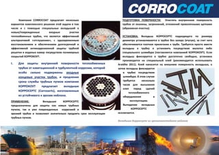Компания CORROCOAT предлагает несколько
вариантов комплексного решения этой задачи в том
числе и с помощью специальных вкладышей в
новые/поврежденные входные участки
теплообменных трубок, что является эффективной
альтернативой «отглушению», с одновременным
восстановлением и обеспечением долгосрочной и
эффективной антикоррозионной защиты трубной
решетки и водяных камер посредством полимерных
покрытий КОРРОКОУТ.
I. Для защиты внутренней поверхности теплообменных
трубок от кавитационной и турбулентной коррозии, которой
особо сильно подвержены входные
концевые участки трубок, и продления
срока службы трубных пучков компания
КОРРОКОУТ предлагает вкладыши
КОРРОСЕРТС (Corroserts), изготовленные
из устойчивого к эрозии нейлона.
ПРИМЕНЕНИЕ: Вкладыши КОРРОСЕРТС
предназначены для защиты как новых трубных
пучков, так и уже поврежденных коррозией и
эрозией трубок и позволяют значительно продлить срок эксплуатации
трубных пучков.
ПОДГОТОВКА ПОВЕРХНОСТИ: Очистить внутреннюю поверхность
трубок от окалины, загрязнений, отложений проволочными щетками
(абразивная очистка).
УСТАНОВКА: Вкладыш КОРРОСЕРТС подходящего по размеру
диаметра устанавливаются в трубке без зазора (втугую), за счет чего
обеспечивается плотное прилегание к трубе. Требуется просто ввести
вкладыш в трубку и установить посредством молотка либо
специального шлямбура (поставляется компанией КОРРОКОУТ). Если
вкладыш фиксируется в трубке достаточно свободно, установка
производится на специальный клей (рекомендуется использовать
Araldite 2011). Клей наносится на внешнюю поверхность вкладыша, а
затем вкладыш фиксируется
в трубке посредством
шлямбура. В этом случае
требуется несколько
часов для высыхания
клея перед сдачей
теплообменного
оборудования в
эксплуатацию.
Выпадение вкладыша
КОРРОСЕРТС
исключается.
Вкладыши Корросертс из эрозионностойкого нейлона
 