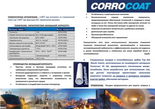 ТЕМПЕРАТУРНЫЕ ОГРАНИЧЕНИЯ: +1300
С при установке на специальный
клей и до +1500
С при фиксации без применения адгезива.
ТЕХНИЧЕСКИЕ ХАРАКТЕРИСТИКИ ВКЛАДЫШЕЙ КОРРОСЕРТС:
Материал: Нейлон11 Метод определения
Плотность 1.04 ASTM 0792
Предел прочности при разрыве 80°С 6100 фунт/дюйм
2
ASTM 0638
Удлинение при разрыве 80°С 405% ASTM 0638
Ударопрочность 20°С 4.1 кгс/см
2
ASTM 0256 А
Модуль упругости при изгибе 80°С 27х10
3
ASTM 0790
Теплостойкость при изгибе 66 фт/дюйм
2
145°С - 55°С ASTM 0648
Температура хрупкости -70°С ASTM 0746
Коэффициент термического
расширения
40°C - 120°С 15х10
5
ASTM 0696
Огнестойкость Самозатухающий ASTM 0635
Влагопоглощение в погружении 100°С 2.9%
ПРЕИМУЩЕСТВА ВКЛАДЫШЕЙ КОРРОСЕРТС
 Простая, легкая и быстрая процедура установки, не
требующая специальной подготовки.
 Отличная ударопрочность и стойкость к истиранию и эрозии.
 Вкладыши Корросертс инертны к широкому спектру
химических сред, что обеспечивает возможность их
применения в различных средах.
 Устойчивость к воздействию высоких температур.
 Устойчивость к кавитационным явлениям.
 Исключительная гладкая внутренняя поверхность,
предотвращающая образование отложений и сходящая в конце
вкладыша на нет. Поток, без каких-либо завихрений, истекает по
трубе и также без завихрений выходит на другом ее конце.
 Широкий ассортимент метрических и дюймовых размеров.
 Длительный срок службы.
 Высокая рентабельность.
 Обширный успешный опыт применения.
Совокупность всех этих отличительных признаков позволяет
получить технический результат, заключающийся в повышении
эксплуатационной надежности и эффективности защиты от коррозии
в целом теплообменника и отдельных его узлов (трубной доски и
теплообменных труб).
II. Специальные насадки в теплообменные трубки Top Hat
Nozzle Inserts, изготовленные из полимерного материала
Полигласс VE HA, армированного стеклянными микро-
чешуйками, были разработаны для использования там,
где доступ/ конструкция препятствуют нанесению
защитного покрытия на входные и выходные концевые
участки трубок обычными методами.
ПРИМЕНЕНИЕ: Насадки предназначены для защиты входных и
 