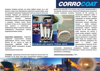 выходных концевых участков, как новых трубных пучков, так и для
ремонта и защиты уже поврежденных коррозией и эрозией трубок, когда
это невозможно произвести посредством нанесения покрытия обычными
методами. Подходят для применения в
теплообменных трубках, изготовленных из
различных металлов. Возможно
изготовление насадок различного диаметра
и размеров. Толщина стенки обычно
составляет 2,0 мм, но этот параметр может
быть увеличен в соответствии с
требованиями среды и заказчика. Устраняют
необходимость использования сложных
коррозионностойких сплавов.
ПОДГОТОВКА ПОВЕРХНОСТИ: Подготовка
поверхности осуществляется методом
дробеструйной очистки. Степень чистоты
металла SA 2.5, насечка не ниже 50
микрометров. УДАЛЕНИЕ ПЫЛИ И
ОСТАТКОВ ДРОБИ производится методом
всасывания
промышленными пылесосами.
УСТАНОВКА: Температура металлической поверхности должна быть как
минимум на 30
С выше точки росы; относительная влажность воздуха
должна быть ниже 90%. В тех случаях, когда условия проведения работ и
конструкция позволяют, кистью тонкий слой предварительно смешанного
согласно инструкции материала Полигласс VE HA наносится на
внутреннюю поверхность трубки в
качестве грунтового слоя. Насадка
подходящего по размеру диаметра
устанавливается в трубке. Для
обеспечения плотного прилегания
насадки к трубке шприцем-
пистолетом для герметика (с новым
картриджем) вводится материал
Полигласс VE HA таким образом,
чтобы заполнить все пустоты и
зазоры между насадкой и трубкой.
При этом шприц-пистолет следует
держать вертикально к поверхности,
чтобы воздух мог выходить вверх.
Важно обеспечить проведение этих
работ в течение срока
жизнеспособности Полигласс VE HA.
При установке насадок не следует
использовать механические инструменты (молоток, шлямбур).
Отверждение Полигласс VE HA происходит в течение нескольких часов в
зависимости от температуры.
ТЕМПЕРАТУРНЫЕ ОГРАНИЧЕНИЯ: +1600
С.
 