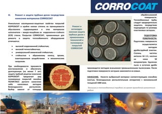 III. Ремонт и защита трубных досок посредством
нанесения материалов CORROCOAT
Уникальные изоляционно-защитные свойства покрытий
КОРРОКОУТ и крайне низкая степень их проницаемости
обусловлена содержащимся в этих материалах
наполнителе – микро-чешуйкам из коррозионно-стойкого
(ECR) стекла. Покрытия CORROCOAT, применяемые для
ремонта и защиты теплообменного оборудования
отличаются:
 высокой коррозионной стойкостью;
 высокой теплостойкостью;
 универсальной химической стойкостью;
 стойкостью к абразивному износу, эрозии,
кавитационным воздействиям и механическим
нагрузкам.
При необходимости произвести
восстановление и обеспечить
долгосрочную (не менее 7 лет)
защиту трубной решетки компания
КОРРОКОУТ предлагает ряд
полимерных покрытий линейки
ПОЛИГЛАСС ручного нанесения
либо наносимых методом
безвоздушного распыления.
Выбор зависит от площади
обрабатываемой
поверхности.
Теплообменные трубы
следует предварительно
защитить посредством
подходящих по размеру
пластиковых заглушек.
ПОДГОТОВКА
ПОВЕРХНОСТИ:
Подготовка поверхности
осуществляется
методом
дробеструйной очистки.
Степень чистоты
металла SA 2.5, насечка
не ниже 50
микрометров. Удаление
пыли и остатков дроби
производится методом всасывания промышленными пылесосами. После
подготовки поверхности заглушки заменяются на новые.
НАНЕСЕНИЕ: Нанести выбранный материал соответствующим способом
(кистью, безвоздушным распылительным аппаратом) с минимальной
толщиной 1000 мкм.
Заглушки в теплообменных трубках на время проведения ремонтных
работ
 