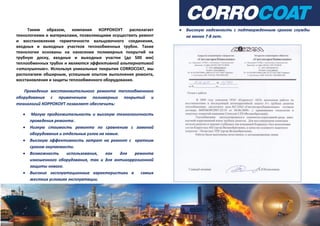 Таким образом, компания КОРРОКОУТ располагает
технологиями и материалами, позволяющими осуществить ремонт
и восстановление герметичности вальцовочного соединения,
входных и выходных участков теплообменных трубок. Такие
технологии основаны на нанесении полимерных покрытий на
трубную доску, входные и выходные участки (до 500 мм)
теплообменных трубок и являются эффективной альтернативой
«отглушению». Используя уникальные покрытия CORROCOAT, мы
располагаем обширным, успешным опытом выполнения ремонта,
восстановления и защиты теплообменного оборудования.
Проведение восстановительного ремонта теплообменного
оборудования с применением полимерных покрытий и
технологий КОРРОКОУТ позволяет обеспечить:
 Малую продолжительность и высокую технологичность
проведения ремонта.
 Низкую стоимость ремонта по сравнению с заменой
оборудования и отдельных узлов на новые.
 Высокую эффективность затрат на ремонт с кратким
сроком окупаемости.
 Возможность использования, как для ремонта
изношенного оборудования, так и для антикоррозионной
защиты нового.
 Высокие эксплуатационные характеристики в самых
жестких условиях эксплуатации.
 Высокую надежность с подтвержденным сроком службы
не менее 7-8 лет.
 