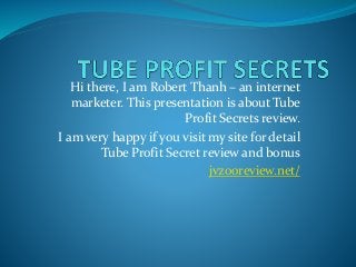 Hi there, I am Robert Thanh – an internet
marketer. This presentation is about Tube
Profit Secrets review.
I am very happy if you visit my site for detail
Tube Profit Secret review and bonus
jvzooreview.net/
 