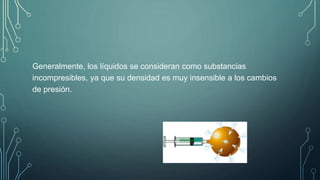 Generalmente, los líquidos se consideran como substancias 
incompresibles, ya que su densidad es muy insensible a los cambios 
de presión. 
 