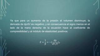 Ya que para un aumento de la presión el volumen disminuye, la 
derivada de dp/dV es negativo, y en consecuencia el signo menos en el 
lado de la mano derecha de la ecuación hace al coeficiente de 
compresibilidad y al módulo de elasticidad positivos. 
퐸 = 
1 
β 
= −( 
푑푝 
푑푉/푉 
)푟 
 