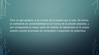 Para un gas perfecto, β es función de la presión por sí sola. De hecho, 
el coeficiente de compresibilidad es la inversa de la presión absoluta, y 
por consiguiente la mayor parte de módulo de elasticidad es la propia 
presión cuando el proceso de compresión o expansión es isotérmica. 
 
