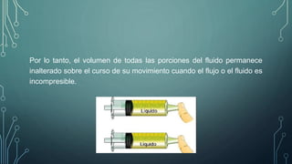 Por lo tanto, el volumen de todas las porciones del fluido permanece 
inalterado sobre el curso de su movimiento cuando el flujo o el fluido es 
incompresible. 
 