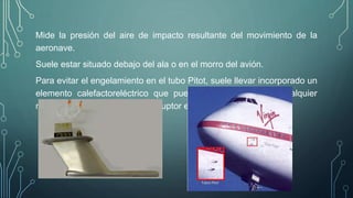 Mide la presión del aire de impacto resultante del movimiento de la 
aeronave. 
Suele estar situado debajo del ala o en el morro del avión. 
Para evitar el engelamiento en el tubo Pitot, suele llevar incorporado un 
elemento calefactoreléctrico que puede ser accionado en cualquier 
momento por medio de un interruptor en cabina. 
 