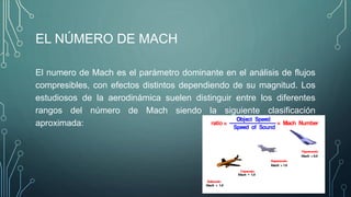 EL NÚMERO DE MACH 
El numero de Mach es el parámetro dominante en el análisis de flujos 
compresibles, con efectos distintos dependiendo de su magnitud. Los 
estudiosos de la aerodinámica suelen distinguir entre los diferentes 
rangos del número de Mach siendo la siguiente clasificación 
aproximada: 
 