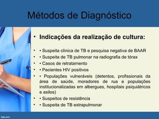 Métodos de Diagnóstico
• Indicações da realização de cultura:
• • Suspeita clínica de TB e pesquisa negativa de BAAR
• • Suspeita de TB pulmonar na radiografia de tórax
• • Casos de retratamento
• • Pacientes HIV positivos
• • Populações vulneráveis (detentos, profissionais da
área de saúde, moradores de rua e populações
institucionalizadas em albergues, hospitais psiquiátricos
e asilos)
• • Suspeitos de resistência
• • Suspeita de TB extrapulmonar
 