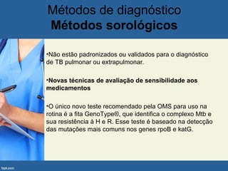 Métodos de diagnóstico
Métodos sorológicos
•Não estão padronizados ou validados para o diagnóstico
de TB pulmonar ou extrapulmonar.
•Novas técnicas de avaliação de sensibilidade aos
medicamentos
•O único novo teste recomendado pela OMS para uso na
rotina é a fita GenoType®, que identifica o complexo Mtb e
sua resistência à H e R. Esse teste é baseado na detecção
das mutações mais comuns nos genes rpoB e katG.
 