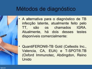 Métodos de diagnóstico
• A alternativa para o diagnóstico de TB
infecção latente, atualmente feito pelo
TT, são os chamados IGRA.
Atualmente, há dois desses testes
disponíveis comercialmente:
• QuantiFERON®-TB Gold (Cellestis Inc.,
Valencia, CA, EUA) e T-SPOT®.TB
(Oxford Immunotec, Abdingdon, Reino
Unido
 