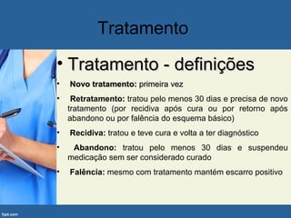 Tratamento
• Tratamento - definiçõesTratamento - definições
• Novo tratamento:Novo tratamento: primeira vezprimeira vez
• RRetratamento: tratou pelo menos 30 dias e precisa de novo
tratamento (por recidiva após cura ou por retorno após
abandono ou por falência do esquema básico)
• Recidiva: tratou e teve cura e volta a ter diagnóstico
• Abandono: tratou pelo menos 30 dias e suspendeu
medicação sem ser considerado curado
• Falência: mesmo com tratamento mantém escarro positivo
 