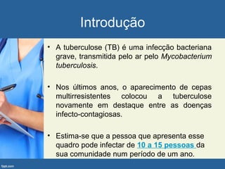 Introdução
• A tuberculose (TB) é uma infecção bacteriana
grave, transmitida pelo ar pelo Mycobacterium
tuberculosis.
• Nos últimos anos, o aparecimento de cepas
multirresistentes colocou a tuberculose
novamente em destaque entre as doenças
infecto-contagiosas.
• Estima-se que a pessoa que apresenta esse
quadro pode infectar de 10 a 15 pessoas da
sua comunidade num período de um ano.
 