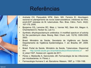Referências
• Andrade CH, Pasqualoto KFM, Zaim, MH, Ferreira EI. Abordagem
racional no planejamento de novos tuberculostáticos: inibidores da InhA,
enoil-ACP redutase do M. tuberculosis. Rev. Bras. Ciênc. Farm. 44(2):
167-179, 2008.
• Boojamra CG, Lemoine RC, Blais J, Vernier NG, Stein KA, Magon A,
Chamberland S, Hecker SJ, Lee VJ.
• Synthetic dihydropacidamycin antibiotics: A modified spectrum of activity
for the pacidamycin class. Bioorg. Med. Chem. Lett. 13(19): 3305-3309,
2003.
• Brasil. Ministério da Saúde. Secretaria de Vigilância em Saúde.
Departamento de Vigilância Epidemiológica. 7. ed. Brasília, DF, 2009.
816 p.
• Brasil. Portal da Saúde. Ministério da Saúde. Tuberculose. Disponível
em: http://portal.saude.gov.br/portal/saude/profissional/area.cf m?
id_area=1527. Acesso em: agosto de 2011.
• Florez J, Mediavilla A, García-lobo JM. Farmacología de las infecciones
por micobacterias. In: Florez J.
• Farmacologia Humana 3. ed. Barcelona: Masson, 1997, p. 1159-1168.
 