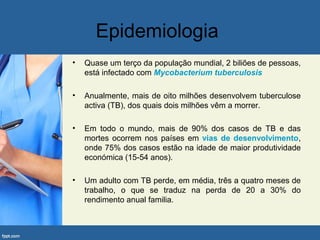 Epidemiologia
• Quase um terço da população mundial, 2 biliões de pessoas,
está infectado com Mycobacterium tuberculosis
• Anualmente, mais de oito milhões desenvolvem tuberculose
activa (TB), dos quais dois milhões vêm a morrer.
• Em todo o mundo, mais de 90% dos casos de TB e das
mortes ocorrem nos países em vias de desenvolvimento,
onde 75% dos casos estão na idade de maior produtividade
económica (15-54 anos).
• Um adulto com TB perde, em média, três a quatro meses de
trabalho, o que se traduz na perda de 20 a 30% do
rendimento anual familia.
 