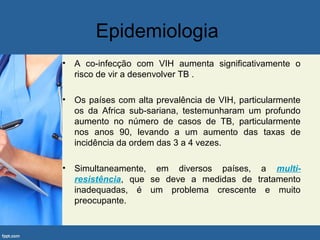 Epidemiologia
• A co-infecção com VIH aumenta significativamente o
risco de vir a desenvolver TB .
• Os países com alta prevalência de VIH, particularmente
os da Africa sub-sariana, testemunharam um profundo
aumento no número de casos de TB, particularmente
nos anos 90, levando a um aumento das taxas de
incidência da ordem das 3 a 4 vezes.
• Simultaneamente, em diversos países, a multi-
resistência, que se deve a medidas de tratamento
inadequadas, é um problema crescente e muito
preocupante.
 