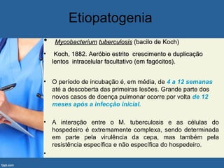 Etiopatogenia
• MycobacteriumMycobacterium tuberculosistuberculosis (bacilo de Koch)(bacilo de Koch)
• Koch, 1882. Aeróbio estrito crescimento e duplicaçãoKoch, 1882. Aeróbio estrito crescimento e duplicação
lentos intracelular facultativo (em fagócitos).lentos intracelular facultativo (em fagócitos).
• O período de incubação é, em média, de 4 a 12 semanas
até a descoberta das primeiras lesões. Grande parte dos
novos casos de doença pulmonar ocorre por volta de 12
meses após a infecção inicial.
• A interação entre o M. tuberculosis e as células do
hospedeiro é extremamente complexa, sendo determinada
em parte pela virulência da cepa, mas também pela
resistência específica e não específica do hospedeiro.
•
 