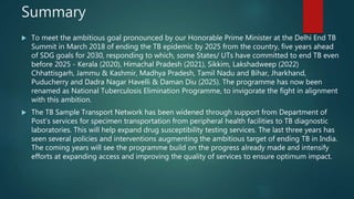 Summary
 To meet the ambitious goal pronounced by our Honorable Prime Minister at the Delhi End TB
Summit in March 2018 of ending the TB epidemic by 2025 from the country, five years ahead
of SDG goals for 2030, responding to which, some States/ UTs have committed to end TB even
before 2025 - Kerala (2020), Himachal Pradesh (2021), Sikkim, Lakshadweep (2022)
Chhattisgarh, Jammu & Kashmir, Madhya Pradesh, Tamil Nadu and Bihar, Jharkhand,
Puducherry and Dadra Nagar Havelli & Daman Diu (2025). The programme has now been
renamed as National Tuberculosis Elimination Programme, to invigorate the fight in alignment
with this ambition.
 The TB Sample Transport Network has been widened through support from Department of
Post’s services for specimen transportation from peripheral health facilities to TB diagnostic
laboratories. This will help expand drug susceptibility testing services. The last three years has
seen several policies and interventions augmenting the ambitious target of ending TB in India.
The coming years will see the programme build on the progress already made and intensify
efforts at expanding access and improving the quality of services to ensure optimum impact.
 