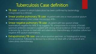 Tuberculosis Case definition
 TB case -A patient in whom tuberculosis has been confirmed by bacteriology
ordiagnosed by a clinician.
 Smear positive pulmonary TB case -A patient with one or more positive sputum
smear examinations (direct smear microscopy) AFB+.
 Smear negative pulmonary TB case –A patient with two sputum smear
examinations negative for AFB; X ray suggests TB, unresponsive to a course of broad-
spectrum antibiotics (except in a patient with strong clinical evidence of HIV infection); and
a decision by a clinician to treat with anti tuberculosis chemotherapy; or positive culture but
negative AFB sputum examinations.
 Extrapulmonary TB case -one culture-positive specimen, or histological or strong
clinical evidence. Followed by decision by a clinician to treat with a full course of anti-
tuberculosis chemotherapy
 
