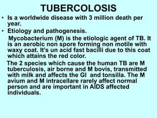 TUBERCOLOSIS
• Is a worldwide disease with 3 million death per
year.
• Etiology and pathogenesis.
Mycobacterium (M) is the etiologic agent of TB. It
is an aerobic non spore forming non motile with
waxy coat. It’s un acid fast bacilli due to this coat
which attains the red color.
The 2 species which cause the human TB are M
tuberculosis, air borne and M bovis, transmitted
with milk and affects the GI and tonsilla. The M
avium and M intracellare rarely affect normal
person and are important in AIDS affected
individuals.
 