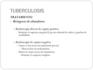 TUBERCULOSIS TRATAMIENTO Reingreso de abandonos Baciloscopia directa de esputo positiva Reiniciar el esquema categoría II, previa solicitud de cultivo y pruebas de sensibilidad. Baciloscopia de esputo negativa Cuatro o más meses de tratamiento previos Observación sin medicamento Menos de cuatro meses de tratamiento Reiniciar el esquema completo. 