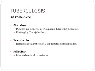 TUBERCULOSIS TRATAMIENTO Abandono: Paciente que suspende el tratamiento durante un mes o mas. Psicólogía y Trabajador Social Transferido:  Remitido a otra institución y con resultados  desconocidos. Fallecido:   falleció durante el tratamiento. 