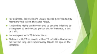  For example, TB infections usually spread between family
members who live in the same house.
 It would be highly unlikely for you to become infected by
sitting next to an infected person on, for instance, a bus
or train.
 Not everyone with TB is infectious.
 Children with TB or people with a TB infection that occurs
outside the lungs (extrapulmonary TB) do not spread the
infection.
 