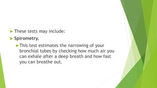  These tests may include:
 Spirometry.
This test estimates the narrowing of your
bronchial tubes by checking how much air you
can exhale after a deep breath and how fast
you can breathe out.
 