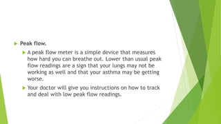  Peak flow.
 A peak flow meter is a simple device that measures
how hard you can breathe out. Lower than usual peak
flow readings are a sign that your lungs may not be
working as well and that your asthma may be getting
worse.
 Your doctor will give you instructions on how to track
and deal with low peak flow readings.
 