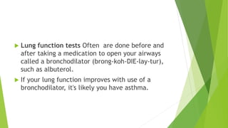  Lung function tests Often are done before and
after taking a medication to open your airways
called a bronchodilator (brong-koh-DIE-lay-tur),
such as albuterol.
 If your lung function improves with use of a
bronchodilator, it's likely you have asthma.
 