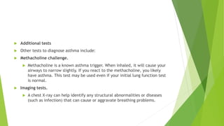  Additional tests
 Other tests to diagnose asthma include:
 Methacholine challenge.
 Methacholine is a known asthma trigger. When inhaled, it will cause your
airways to narrow slightly. If you react to the methacholine, you likely
have asthma. This test may be used even if your initial lung function test
is normal.
 Imaging tests.
 A chest X-ray can help identify any structural abnormalities or diseases
(such as infection) that can cause or aggravate breathing problems.
 