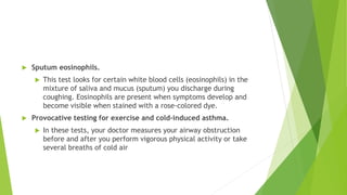  Sputum eosinophils.
 This test looks for certain white blood cells (eosinophils) in the
mixture of saliva and mucus (sputum) you discharge during
coughing. Eosinophils are present when symptoms develop and
become visible when stained with a rose-colored dye.
 Provocative testing for exercise and cold-induced asthma.
 In these tests, your doctor measures your airway obstruction
before and after you perform vigorous physical activity or take
several breaths of cold air
 