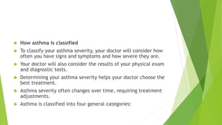  How asthma is classified
 To classify your asthma severity, your doctor will consider how
often you have signs and symptoms and how severe they are.
 Your doctor will also consider the results of your physical exam
and diagnostic tests.
 Determining your asthma severity helps your doctor choose the
best treatment.
 Asthma severity often changes over time, requiring treatment
adjustments.
 Asthma is classified into four general categories:
 