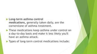  Long-term asthma control
medications, generally taken daily, are the
cornerstone of asthma treatment.
 These medications keep asthma under control on
a day-to-day basis and make it less likely you'll
have an asthma attack.
 Types of long-term control medications include:
 