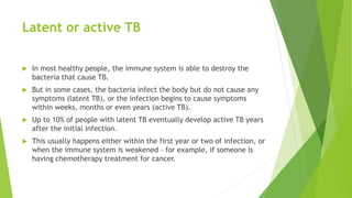 Latent or active TB
 In most healthy people, the immune system is able to destroy the
bacteria that cause TB.
 But in some cases, the bacteria infect the body but do not cause any
symptoms (latent TB), or the infection begins to cause symptoms
within weeks, months or even years (active TB).
 Up to 10% of people with latent TB eventually develop active TB years
after the initial infection.
 This usually happens either within the first year or two of infection, or
when the immune system is weakened – for example, if someone is
having chemotherapy treatment for cancer.
 