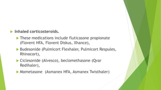  Inhaled corticosteroids.
 These medications include fluticasone propionate
(Flovent HFA, Flovent Diskus, Xhance),
 Budesonide (Pulmicort Flexhaler, Pulmicort Respules,
Rhinocort),
 Ciclesonide (Alvesco), beclomethasone (Qvar
Redihaler),
 Mometasone (Asmanex HFA, Asmanex Twisthaler)
 