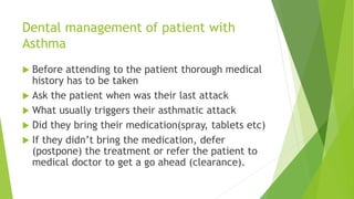 Dental management of patient with
Asthma
 Before attending to the patient thorough medical
history has to be taken
 Ask the patient when was their last attack
 What usually triggers their asthmatic attack
 Did they bring their medication(spray, tablets etc)
 If they didn’t bring the medication, defer
(postpone) the treatment or refer the patient to
medical doctor to get a go ahead (clearance).
 