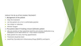 SHOULD THE BE AN ATTACK DURING TREATMENT:
1. Management of the patient
 Stop the treatment
 Let the patient sit or lie in comfortable position
 Use inhaler or nebulizer
 Minister Oxygen
2. Precautions taken if treating a known Asthmatic patient
 Ally any anxiety or fear-sometime need for anti-anxiety medication (e.g
Diazepam) to be taken before or 1 hour before treatment
 Book patient for early morning appointments
 Treatment should be short
 Avoid Non Steroidal Anti-inflammatory Drugs (NSAID’s) and Aspirin
 