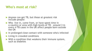 Who's most at risk?
 Anyone can get TB, but those at greatest risk
include people:
 Who live in, come from, or have spent time in
a country or area with high levels of TB – around 3 in
every 4 TB cases in the UK affect people born outside
the UK
 In prolonged close contact with someone who's infected
 Living in crowded conditions
 With a condition that weakens their immune system,
such as diabetes
 