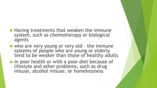  Having treatments that weaken the immune
system, such as chemotherapy or biological
agents
 who are very young or very old – the immune
systems of people who are young or elderly
tend to be weaker than those of healthy adults
 in poor health or with a poor diet because of
lifestyle and other problems, such as drug
misuse, alcohol misuse, or homelessness
 