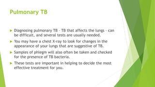 Pulmonary TB
 Diagnosing pulmonary TB – TB that affects the lungs – can
be difficult, and several tests are usually needed.
 You may have a chest X-ray to look for changes in the
appearance of your lungs that are suggestive of TB.
 Samples of phlegm will also often be taken and checked
for the presence of TB bacteria.
 These tests are important in helping to decide the most
effective treatment for you.
 