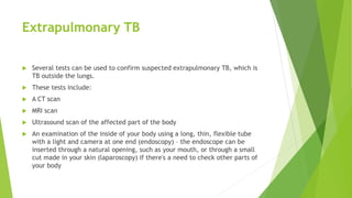 Extrapulmonary TB
 Several tests can be used to confirm suspected extrapulmonary TB, which is
TB outside the lungs.
 These tests include:
 A CT scan
 MRI scan
 Ultrasound scan of the affected part of the body
 An examination of the inside of your body using a long, thin, flexible tube
with a light and camera at one end (endoscopy) – the endoscope can be
inserted through a natural opening, such as your mouth, or through a small
cut made in your skin (laparoscopy) if there's a need to check other parts of
your body
 