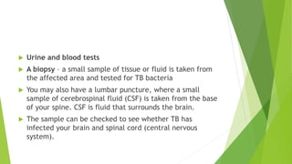  Urine and blood tests
 A biopsy – a small sample of tissue or fluid is taken from
the affected area and tested for TB bacteria
 You may also have a lumbar puncture, where a small
sample of cerebrospinal fluid (CSF) is taken from the base
of your spine. CSF is fluid that surrounds the brain.
 The sample can be checked to see whether TB has
infected your brain and spinal cord (central nervous
system).
 