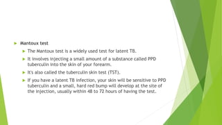  Mantoux test
 The Mantoux test is a widely used test for latent TB.
 It involves injecting a small amount of a substance called PPD
tuberculin into the skin of your forearm.
 It's also called the tuberculin skin test (TST).
 If you have a latent TB infection, your skin will be sensitive to PPD
tuberculin and a small, hard red bump will develop at the site of
the injection, usually within 48 to 72 hours of having the test.
 