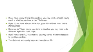  If you have a very strong skin reaction, you may need a chest X-ray to
confirm whether you have active TB disease.
 If you do not have a latent infection, your skin will not react to the
Mantoux test.
 However, as TB can take a long time to develop, you may need to be
screened again at a later stage.
 If you've had the BCG vaccination, you may have a mild skin reaction
to the Mantoux test.
 This does not necessarily mean you have latent TB.
 