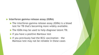  Interferon gamma release assay (IGRA)
 The interferon gamma release assay (IGRA) is a blood
test for TB that's becoming more widely available.
 The IGRA may be used to help diagnose latent TB:
 if you have a positive Mantoux test
 if you previously had the BCG vaccination – the
Mantoux test may not be reliable in these cases
 