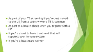  As part of your TB screening if you've just moved
to the UK from a country where TB is common
 As part of a health check when you register with a
GP
 If you're about to have treatment that will
suppress your immune system
 If you're a healthcare worker
 